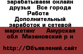 зарабатываем онлайн друзья - Все города Работа » Дополнительный заработок и сетевой маркетинг   . Амурская обл.,Мазановский р-н